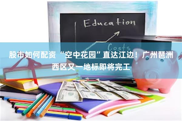 股市如何配资 “空中花园”直达江边！广州琶洲西区又一地标即将完工