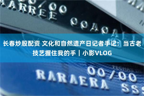 长春炒股配资 文化和自然遗产日记者手记：当古老技艺握住我的手｜小影VLOG