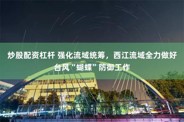 炒股配资杠杆 强化流域统筹，西江流域全力做好台风“蝴蝶”防御工作