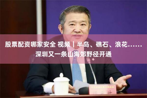 股票配资哪家安全 视频｜半岛、礁石、浪花……深圳又一条山海郊野径开通