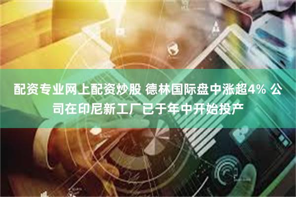 配资专业网上配资炒股 德林国际盘中涨超4% 公司在印尼新工厂已于年中开始投产