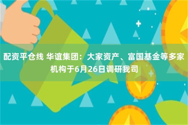 配资平仓线 华谊集团：大家资产、富国基金等多家机构于6月26日调研我司