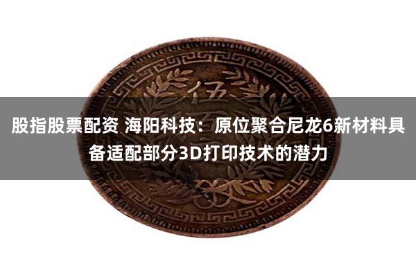 股指股票配资 海阳科技：原位聚合尼龙6新材料具备适配部分3D打印技术的潜力