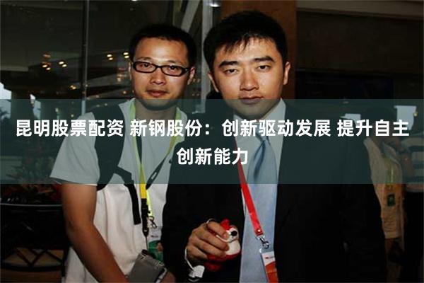 昆明股票配资 新钢股份：创新驱动发展 提升自主创新能力