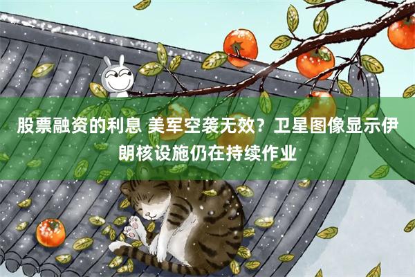 股票融资的利息 美军空袭无效？卫星图像显示伊朗核设施仍在持续作业