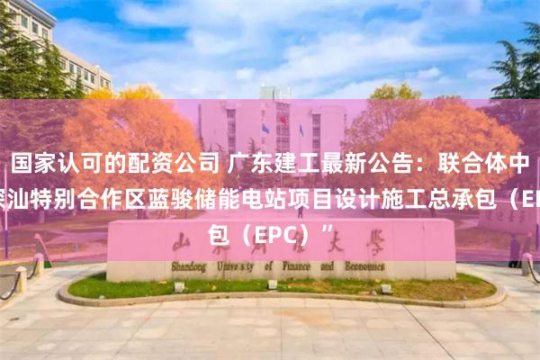国家认可的配资公司 广东建工最新公告：联合体中标“深汕特别合作区蓝骏储能电站项目设计施工总承包（EPC）”