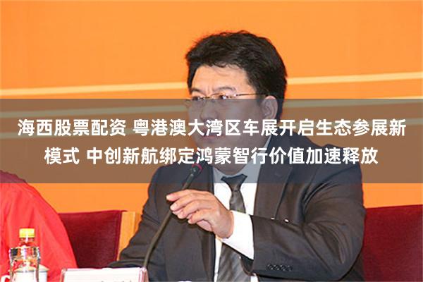 海西股票配资 粤港澳大湾区车展开启生态参展新模式 中创新航绑定鸿蒙智行价值加速释放
