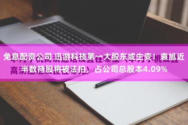 免息配资公司 迅游科技第一大股东或生变！袁旭近半数持股将被法拍，占公司总股本4.09%