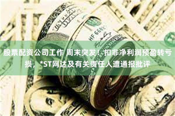 股票配资公司工作 周末突发！扣非净利润预盈转亏损，*ST网达及有关责任人遭通报批评