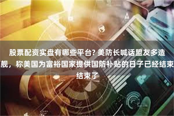 股票配资实盘有哪些平台? 美防长喊话盟友多造军舰，称美国为富裕国家提供国防补贴的日子已经结束了