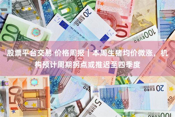 股票平台交易 价格周报｜本周生猪均价微涨，机构预计周期拐点或推迟至四季度