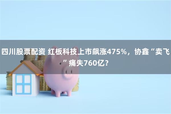 四川股票配资 红板科技上市飙涨475%，协鑫“卖飞”痛失760亿？