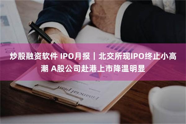 炒股融资软件 IPO月报｜北交所现IPO终止小高潮 A股公司赴港上市降温明显