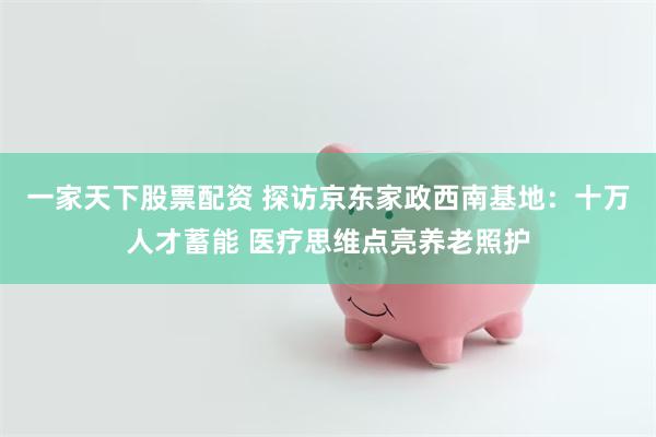 一家天下股票配资 探访京东家政西南基地：十万人才蓄能 医疗思维点亮养老照护