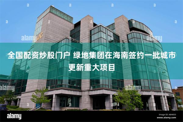 全国配资炒股门户 绿地集团在海南签约一批城市更新重大项目