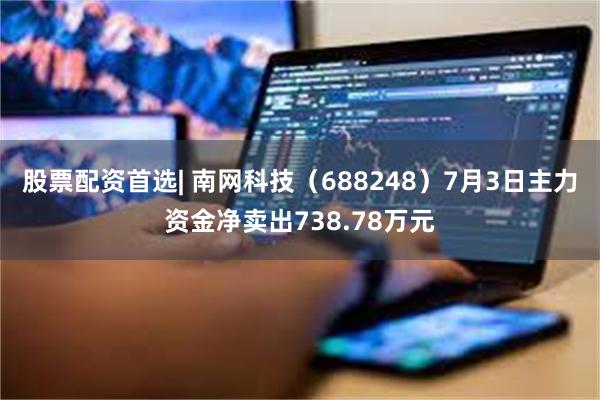 股票配资首选| 南网科技（688248）7月3日主力资金净卖出738.78万元