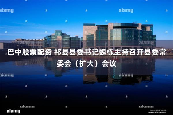 巴中股票配资 祁县县委书记魏栋主持召开县委常委会（扩大）会议