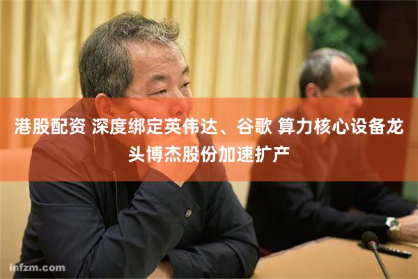 港股配资 深度绑定英伟达、谷歌 算力核心设备龙头博杰股份加速扩产