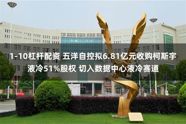 1-10杠杆配资 五洋自控拟6.81亿元收购柯斯宇液冷51%股权 切入数据中心液冷赛道