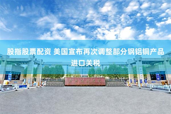 股指股票配资 美国宣布再次调整部分钢铝铜产品进口关税