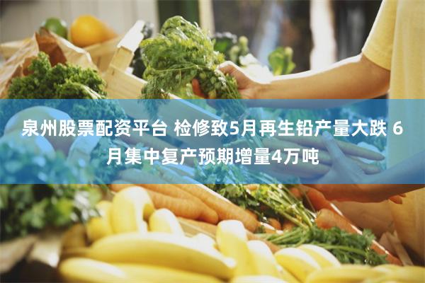 泉州股票配资平台 检修致5月再生铅产量大跌 6月集中复产预期增量4万吨