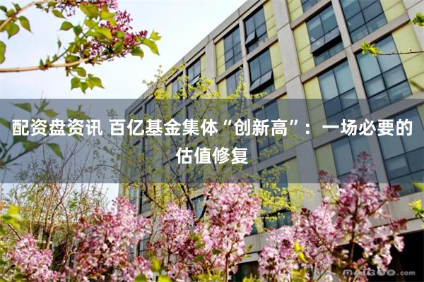 配资盘资讯 百亿基金集体“创新高”:一场必要的估值修复