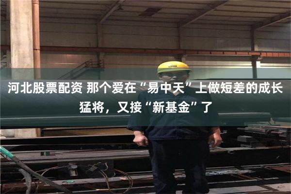 河北股票配资 那个爱在“易中天”上做短差的成长猛将，又接“新基金”了