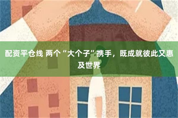 配资平仓线 两个“大个子”携手，既成就彼此又惠及世界