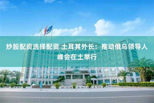 炒股配资选择配资 土耳其外长:推动俄乌领导人峰会在土举行