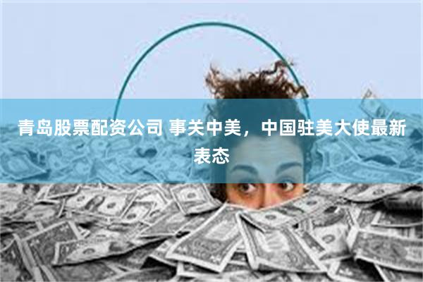 青岛股票配资公司 事关中美，中国驻美大使最新表态