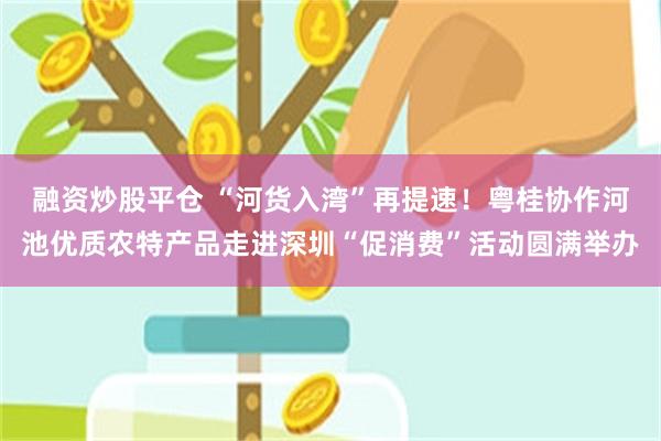 融资炒股平仓 “河货入湾”再提速！粤桂协作河池优质农特产品走进深圳“促消费”活动圆满举办
