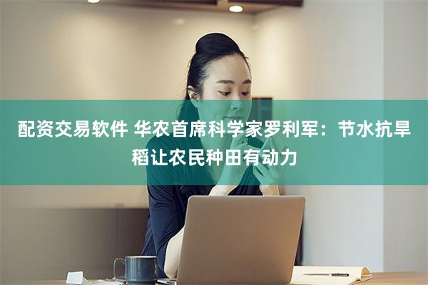 配资交易软件 华农首席科学家罗利军：节水抗旱稻让农民种田有动力