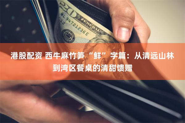 港股配资 西牛麻竹笋 “鲜” 字篇：从清远山林到湾区餐桌的清甜馈赠
