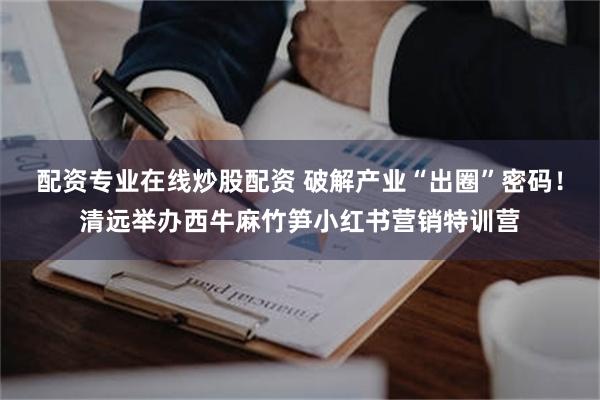 配资专业在线炒股配资 破解产业“出圈”密码！清远举办西牛麻竹笋小红书营销特训营