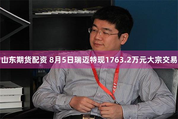 山东期货配资 8月5日瑞迈特现1763.2万元大宗交易