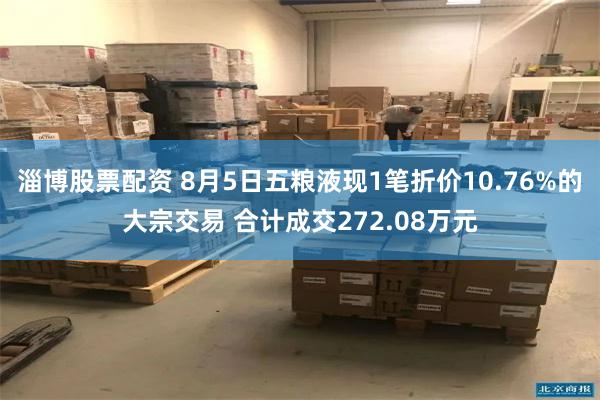 淄博股票配资 8月5日五粮液现1笔折价10.76%的大宗交易 合计成交272.08万元