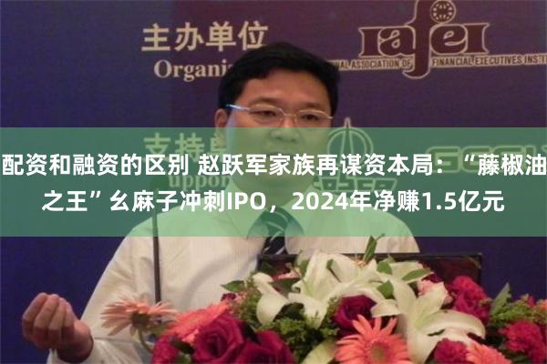 配资和融资的区别 赵跃军家族再谋资本局：“藤椒油之王”幺麻子冲刺IPO，2024年净赚1.5亿元