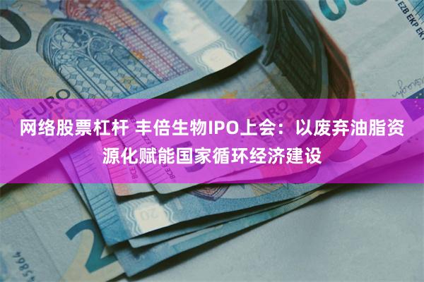 网络股票杠杆 丰倍生物IPO上会：以废弃油脂资源化赋能国家循环经济建设