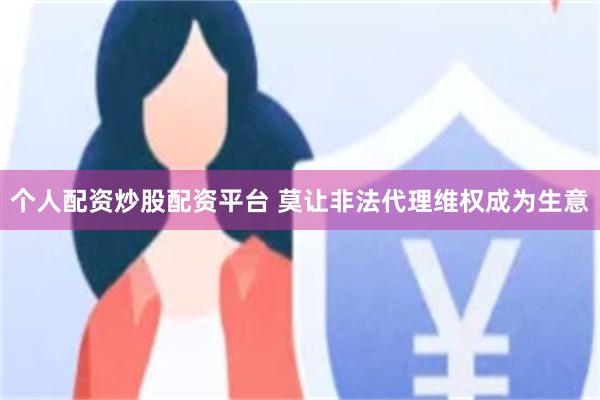 个人配资炒股配资平台 莫让非法代理维权成为生意