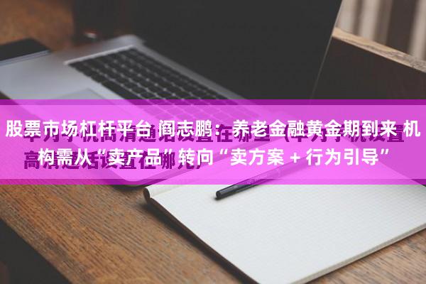 股票市场杠杆平台 阎志鹏：养老金融黄金期到来 机构需从“卖产品”转向“卖方案 + 行为引导”